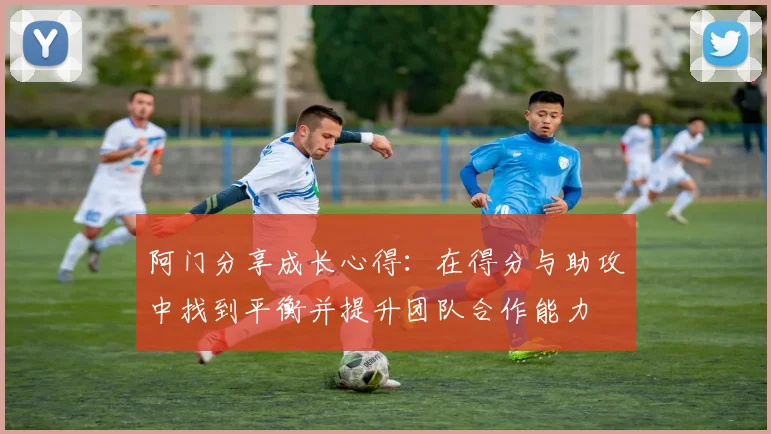 阿门分享成长心得：在得分与助攻中找到平衡并提升团队合作能力