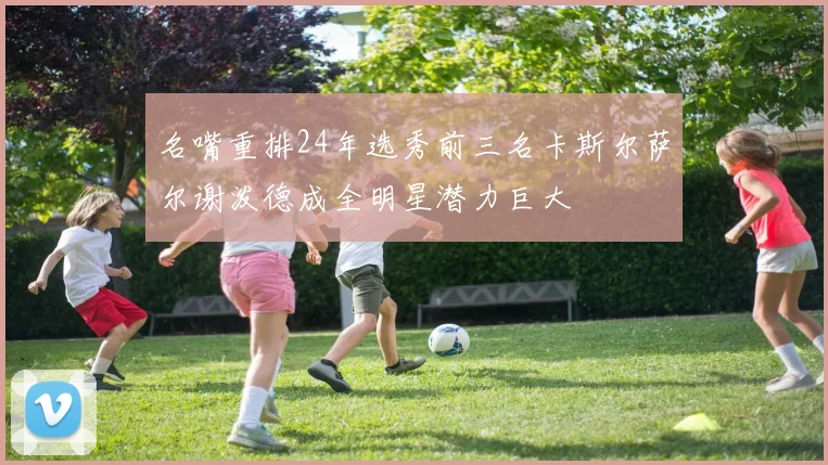 名嘴重排24年选秀前三名卡斯尔萨尔谢泼德成全明星潜力巨大