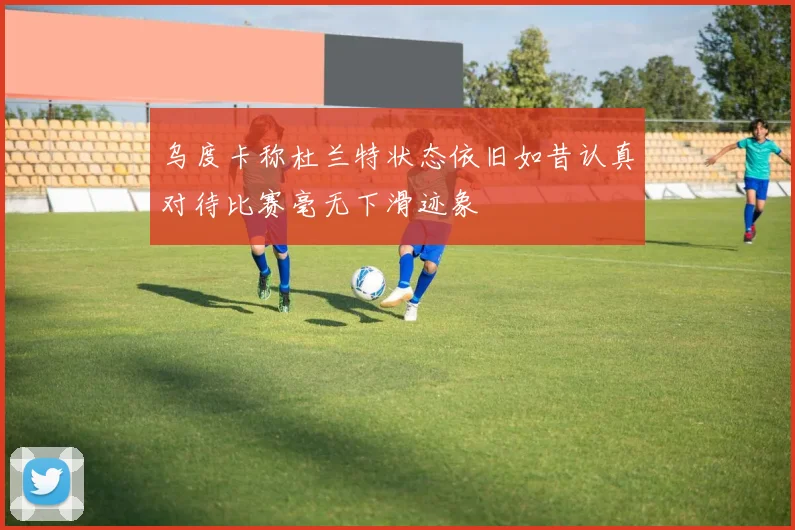 乌度卡称杜兰特状态依旧如昔认真对待比赛毫无下滑迹象