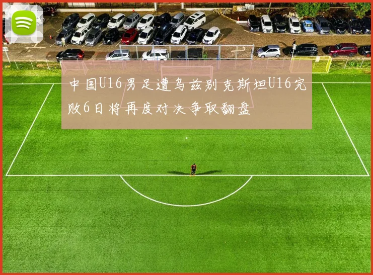 中国U16男足遭乌兹别克斯坦U16完败6日将再度对决争取翻盘