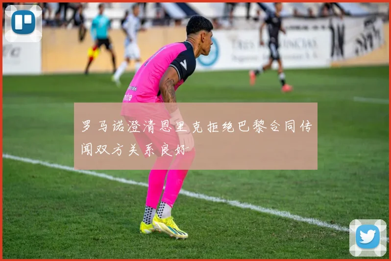 罗马诺澄清恩里克拒绝巴黎合同传闻双方关系良好