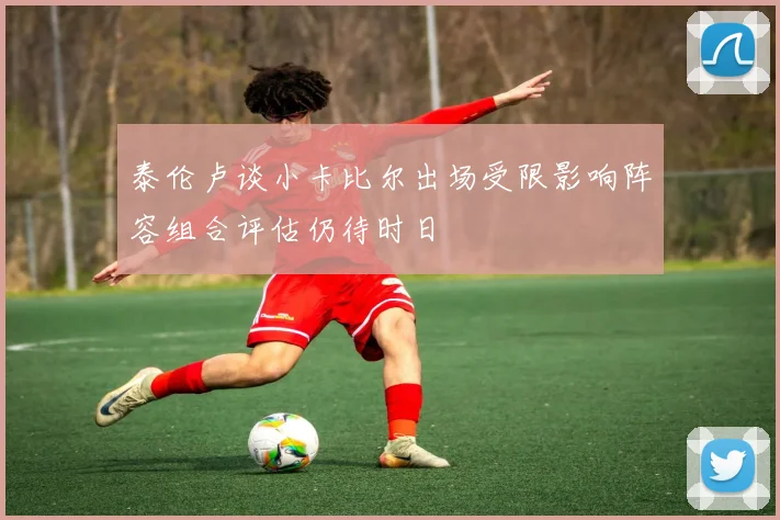 泰伦卢谈小卡比尔出场受限影响阵容组合评估仍待时日