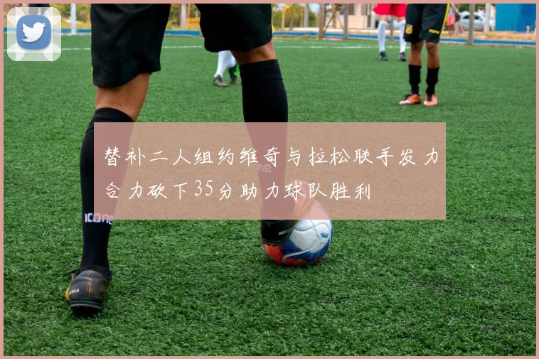 替补二人组约维奇与拉松联手发力合力砍下35分助力球队胜利