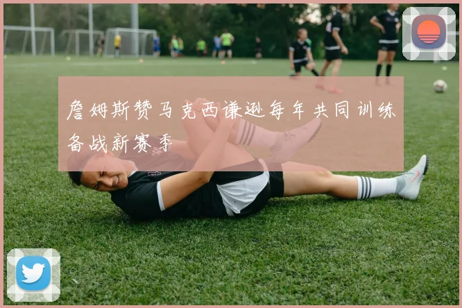 詹姆斯赞马克西谦逊每年共同训练备战新赛季