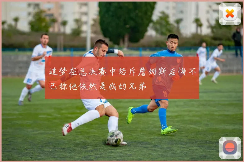追梦在总决赛中怒斥詹姆斯后悔不已称他依然是我的兄弟