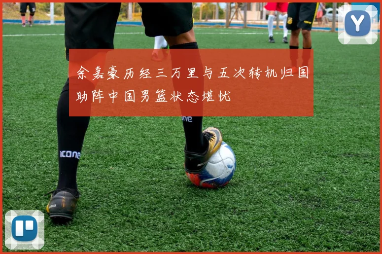 余嘉豪历经三万里与五次转机归国助阵中国男篮状态堪忧