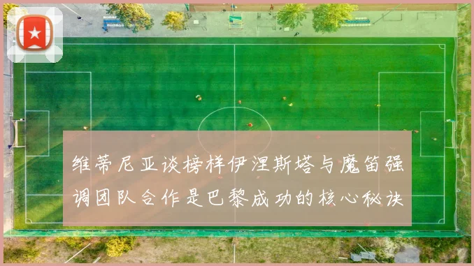 维蒂尼亚谈榜样伊涅斯塔与魔笛强调团队合作是巴黎成功的核心秘诀