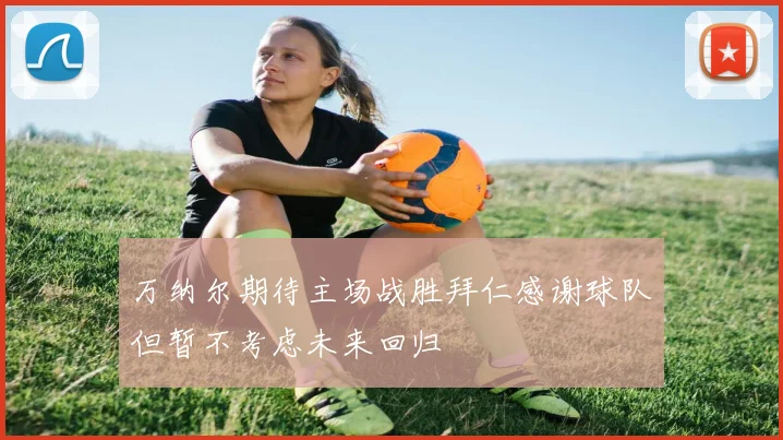 万纳尔期待主场战胜拜仁感谢球队但暂不考虑未来回归