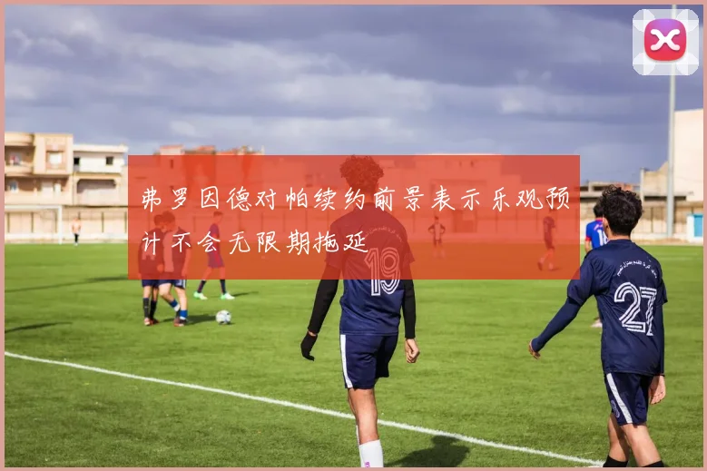 弗罗因德对帕续约前景表示乐观预计不会无限期拖延
