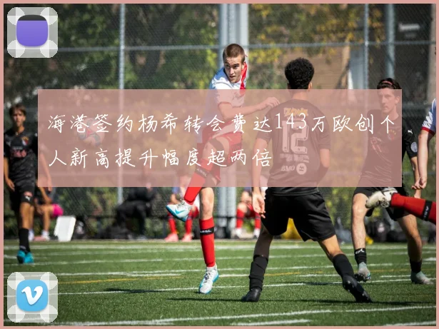 海港签约杨希转会费达143万欧创个人新高提升幅度超两倍
