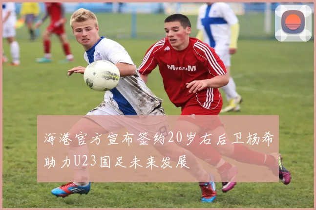海港官方宣布签约20岁右后卫杨希助力U23国足未来发展