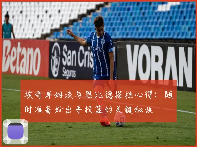 埃奇库姆谈与恩比德搭档心得：随时准备好出手投篮的关键秘诀