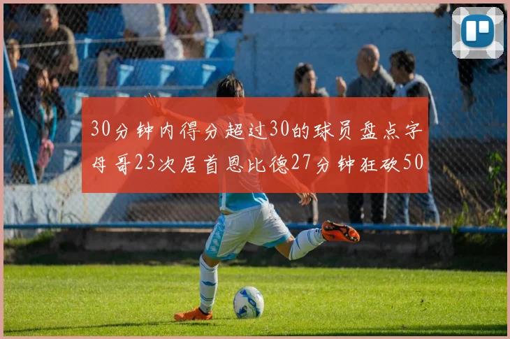 30分钟内得分超过30的球员盘点字母哥23次居首恩比德27分钟狂砍50分