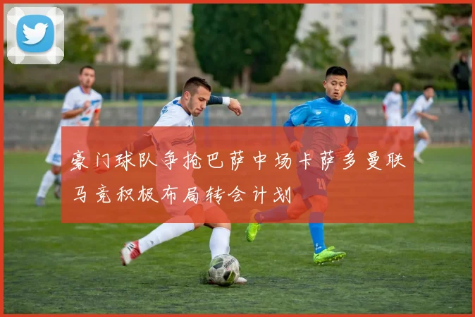 豪门球队争抢巴萨中场卡萨多曼联马竞积极布局转会计划