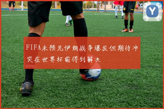 FIFA未预见伊朗战争爆发但期待冲突在世界杯前得到解决