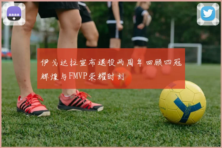 伊戈达拉宣布退役两周年回顾四冠辉煌与FMVP荣耀时刻