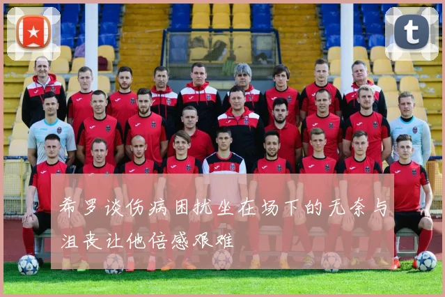 希罗谈伤病困扰坐在场下的无奈与沮丧让他倍感艰难