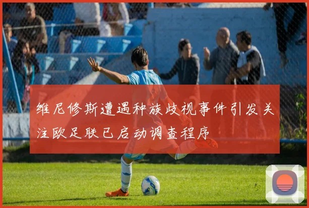 维尼修斯遭遇种族歧视事件引发关注欧足联已启动调查程序