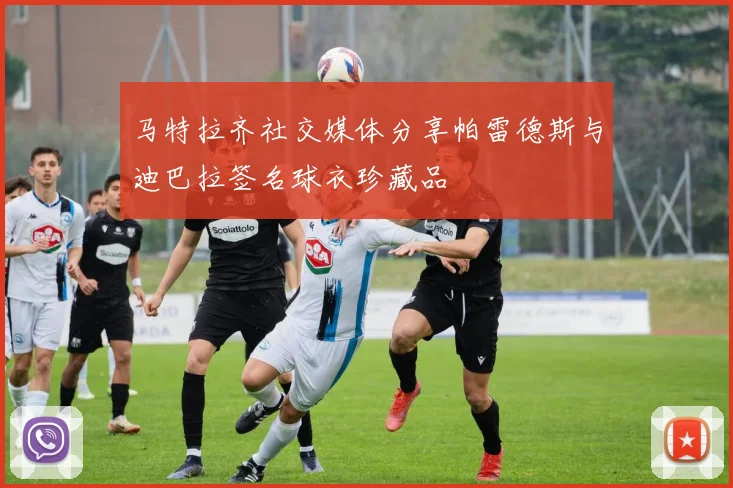 马特拉齐社交媒体分享帕雷德斯与迪巴拉签名球衣珍藏品
