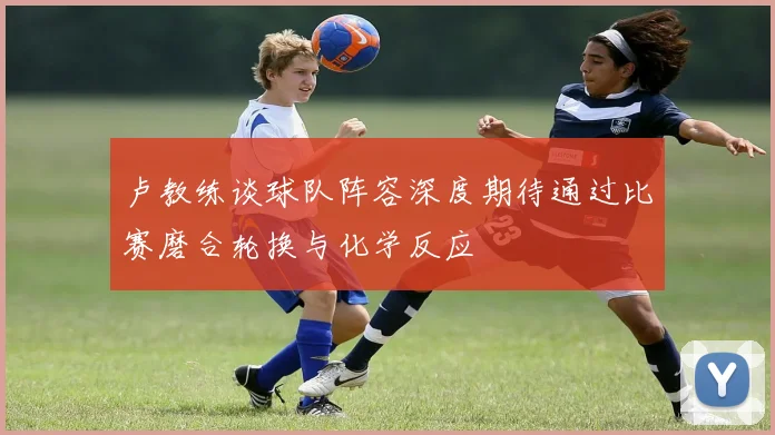 卢教练谈球队阵容深度期待通过比赛磨合轮换与化学反应